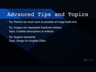 Advanced Tips and Topics
• Tip: Perform as much work as possible at image build-time
• Tip: Images are repeatable fossilized artifacts 
Topic: Codiﬁed descriptions of artifacts
• Tip: Support standards 
Topic: Design for fungible OSes
 