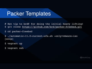 Packer Templates
# Hat tip to brd@ for doing the initial heavy lifting! 
$ git clone https://github.com/brd/packer-freebsd.git
$ cd packer-freebsd
$ ./automatic-11.0-current-ufs.sh —only=vmware-iso 
[snip]
$ vagrant up
$ vagrant ssh
 