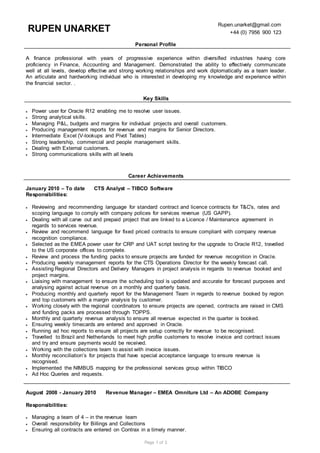 Page 1 of 3
RUPEN UNARKET
Rupen.unarket@gmail.com
+44 (0) 7956 900 123
Personal Profile
A finance professional with years of progressive experience within diversified industries having core
proficiency in Finance, Accounting and Management. Demonstrated the ability to effectively communicate
well at all levels, develop effective and strong working relationships and work diplomatically as a team leader.
An articulate and hardworking individual who is interested in developing my knowledge and experience within
the financial sector. .
Key Skills
 Power user for Oracle R12 enabling me to resolve user issues.
 Strong analytical skills.
 Managing P&L, budgets and margins for individual projects and overall customers.
 Producing management reports for revenue and margins for Senior Directors.
 Intermediate Excel (V-lookups and Pivot Tables)
 Strong leadership, commercial and people management skills.
 Dealing with External customers.
 Strong communications skills with all levels
Career Achievements
January 2010 – To date CTS Analyst – TIBCO Software
Responsibilities:
 Reviewing and recommending language for standard contract and licence contracts for T&C's, rates and
scoping language to comply with company polices for services revenue (US GAPP).
 Dealing with all carve out and prepaid project that are linked to a Licence / Maintenance agreement in
regards to services revenue.
 Review and recommend language for fixed priced contracts to ensure compliant with company revenue
recognition compliance.
 Selected as the EMEA power user for CRP and UAT script testing for the upgrade to Oracle R12, travelled
to the US corporate offices to complete.
 Review and process the funding packs to ensure projects are funded for revenue recognition in Oracle.
 Producing weekly management reports for the CTS Operations Director for the weekly forecast call.
 Assisting Regional Directors and Delivery Managers in project analysis in regards to revenue booked and
project margins.
 Liaising with management to ensure the scheduling tool is updated and accurate for forecast purposes and
analysing against actual revenue on a monthly and quarterly basis.
 Producing monthly and quarterly report for the Management Team in regards to revenue booked by region
and top customers with a margin analysis by customer.
 Working closely with the regional coordinators to ensure projects are opened, contracts are raised in CMS
and funding packs are processed through TOPPS.
 Monthly and quarterly revenue analysis to ensure all revenue expected in the quarter is booked.
 Ensuring weekly timecards are entered and approved in Oracle.
 Running ad hoc reports to ensure all projects are setup correctly for revenue to be recognised.
 Travelled to Brazil and Netherlands to meet high profile customers to resolve invoice and contract issues
and try and ensure payments would be received.
 Working with the collections team to assist with invoice issues.
 Monthly reconciliation’s for projects that have special acceptance language to ensure revenue is
recognised.
 Implemented the NIMBUS mapping for the professional services group within TIBCO
 Ad Hoc Queries and requests.
August 2008 - January 2010 Revenue Manager – EMEA Omniture Ltd – An ADOBE Company
Responsibilities:
 Managing a team of 4 – in the revenue team
 Overall responsibility for Billings and Collections
 Ensuring all contracts are entered on Contrax in a timely manner.
 