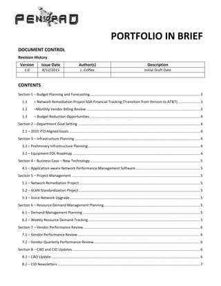 PORTFOLIO IN BRIEF
DOCUMENT CONTROL
Revision History
Version Issue Date Author(s) Description
1.0 8/12/2015 L. Coffee Initial Draft Date
CONTENTS
Section 1 – Budget Planning and Forecasting...............................................................................................................3
1.1 – Network Remediation Project SGA Financial Tracking (Transition from Verizon to AT&T) ......................3
1.2 –Monthly Vendor Billing Review ..................................................................................................................3
1.3 – Budget Reduction Opportunities...............................................................................................................4
Section 2 – Department Goal Setting ...........................................................................................................................4
2.1 – 2015 ITO Aligned Goals....................................................................................................................................4
Section 3 – Infrastructure Planning ..............................................................................................................................4
3.1 – Preliminary Infrastructure Planning.................................................................................................................4
3.2 – Equipment EOL Roadmap ................................................................................................................................4
Section 4 – Business Case – New Technology ..............................................................................................................5
4.1 – Application-aware Network Performance Management Software.................................................................5
Section 5 – Project Management .................................................................................................................................5
5.1 – Network Remediation Project .........................................................................................................................5
5.2 – VLAN Standardization Project..........................................................................................................................5
5.3 – Voice Network Upgrade...................................................................................................................................5
Section 6 – Resource Demand Management Planning.................................................................................................5
6.1 – Demand Management Planning ......................................................................................................................5
6.2 – Weekly Resource Demand Tracking ................................................................................................................5
Section 7 – Vendor Performance Review .....................................................................................................................6
7.1 – Vendor Performance Review...........................................................................................................................6
7.2 – Vendor Quarterly Performance Review...........................................................................................................6
Section 8 – CAO and CIO Updates ................................................................................................................................6
8.1 – CAO Update .....................................................................................................................................................6
8.2 – CIO Newsletters ...............................................................................................................................................7
 