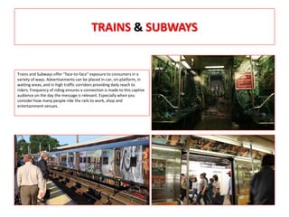 TRAINS & SUBWAYS
Trains and Subways offer "face-to-face" exposure to consumers in a
variety of ways. Advertisements can be placed in-car, on-platform, in
waiting areas, and in high traffic corridors providing daily reach to
riders. Frequency of riding ensures a connection is made to this captive
audience on the day the message is relevant. Especially when you
consider how many people ride the rails to work, shop and
entertainment venues.
 