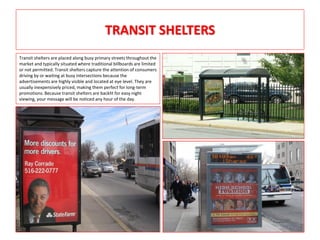 TRANSIT SHELTERS
Transit shelters are placed along busy primary streets throughout the
market and typically situated where traditional billboards are limited
or not permitted. Transit shelters capture the attention of consumers
driving by or waiting at busy intersections because the
advertisements are highly visible and located at eye level. They are
usually inexpensively priced, making them perfect for long-term
promotions. Because transit shelters are backlit for easy night
viewing, your message will be noticed any hour of the day.
 