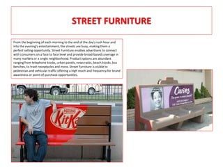 STREET FURNITURE
From the beginning of each morning to the end of the day's rush hour and
into the evening's entertainment, the streets are busy, making them a
perfect selling opportunity. Street Furniture enables advertisers to connect
with consumers on a face to face level and provide broad-based coverage in
many markets or a single neighborhood. Product options are abundant
ranging from telephone kiosks, urban panels, news racks, beach kiosks, bus
benches, to trash receptacles and more. Street Furniture is visible to
pedestrian and vehicular traffic offering a high reach and frequency for brand
awareness or point-of-purchase opportunities.
 