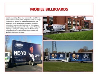 MOBILE BILLBOARDS
Mobile advertising allows your business the flexibility to
either target a specific, small geographical area or a large
county or city. Routes are predetermined by you, the
advertiser, so we can get your message to the public
immediately and command attention on the roadways.
Mobile billboards are constantly in the eye of the public
reaching a variety and varying amount of consumers.
Programs vary in duration from as short as a day to a
weekend, full month or longer.
 