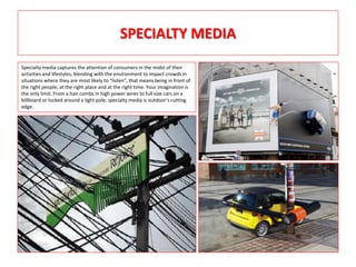 SPECIALTY MEDIA
Specialty media captures the attention of consumers in the midst of their
activities and lifestyles, blending with the environment to impact crowds in
situations where they are most likely to “listen”, that means being in front of
the right people, at the right place and at the right time. Your imagination is
the only limit. From a hair combs in high power wires to full size cars on a
billboard or locked around a light pole, specialty media is outdoor’s cutting
edge.
 
