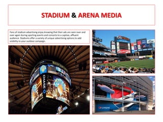 STADIUM & ARENA MEDIA
Fans of stadium advertising enjoy knowing that their ads are seen over and
over again during sporting events and concerts to a captive, affluent
audience. Stadiums offer a variety of unique advertising options to add
visibility to your outdoor campaign.
 