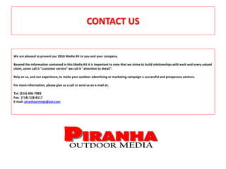 CONTACT US
We are pleased to present our 2016 Media Kit to you and your company.
Beyond the information contained in this Media Kit it is important to note that we strive to build relationships with each and every valued
client, some call it "customer service" we call it "attention to detail”.
Rely on us, and our experience, to make your outdoor advertising or marketing campaign a successful and prosperous venture.
For more information, please give us a call or send us an e-mail at;
Tel: (516) 406-7883
Fax: (718) 528-8117
E-mail: piranhaentmgt@aol.com
 
