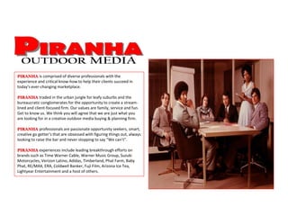 PIRANHA is comprised of diverse professionals with the
experience and critical know-how to help their clients succeed in
today's ever-changing marketplace.
PIRANHA traded in the urban jungle for leafy suburbs and the
bureaucratic conglomerates for the opportunity to create a stream-
lined and client-focused firm. Our values are family, service and fun.
Get to know us. We think you will agree that we are just what you
are looking for in a creative outdoor media buying & planning firm.
PIRANHA professionals are passionate opportunity seekers, smart,
creative go getter’s that are obsessed with figuring things out, always
looking to raise the bar and never stopping to say “We can’t”.
PIRANHA experiences include leading breakthrough efforts on
brands such as Time Warner Cable, Warner Music Group, Suzuki
Motorcycles, Verizon Latino, Adidas, Timberland, Phat Farm, Baby
Phat, RE/MAX, ERA, Coldwell Banker, Fuji Film, Arizona Ice Tea,
Lightyear Entertainment and a host of others.
 