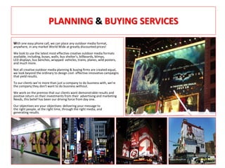 PLANNING & BUYING SERVICES
With one easy phone call, we can place any outdoor media format,
anywhere, in any market World Wide at greatly discounted prices!
We look to use the latest most effective creative outdoor media formats
available, including, buses, walls, bus shelter’s, billboards, blimps,
LED displays, bus benches, wrapped vehicles, trains, planes, wild posters,
and much more.
Not all creative outdoor media planning & buying firms are created equal,
we look beyond the ordinary to design cost- effective innovative campaigns
that yield results.
To our clients we’re more than just a company to do business with, we're
the company they don't want to do business without.
We work on the premise that our clients want demonstrable results and
positive return on their investments from their advertising and marketing
Needs, this belief has been our driving force from day one.
Our objectives are your objectives: delivering your message to
the right people, at the right time, through the right media, and
generating results.
 