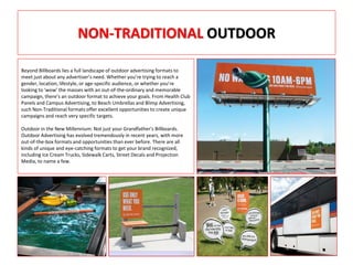 NON-TRADITIONAL OUTDOOR
Beyond Billboards lies a full landscape of outdoor advertising formats to
meet just about any advertiser’s need. Whether you’re trying to reach a
gender, location, lifestyle, or age-specific audience, or whether you’re
looking to ‘wow’ the masses with an out-of-the-ordinary and memorable
campaign, there’s an outdoor format to achieve your goals. From Health Club
Panels and Campus Advertising, to Beach Umbrellas and Blimp Advertising,
such Non-Traditional formats offer excellent opportunities to create unique
campaigns and reach very specific targets.
Outdoor in the New Millennium: Not just your Grandfather’s Billboards.
Outdoor Advertising has evolved tremendously in recent years, with more
out-of-the-box formats and opportunities than ever before. There are all
kinds of unique and eye-catching formats to get your brand recognized,
including Ice Cream Trucks, Sidewalk Carts, Street Decals and Projection
Media, to name a few.
 