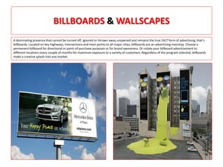 BILLBOARDS & WALLSCAPES
A dominating presence that cannot be turned off, ignored or thrown away unopened and remains the true 24/7 form of advertising, that’s
billboards. Located on key highways, intersections and main points to all major cities, billboards are an advertising mainstay. Choose a
permanent billboard for directional or point-of-purchase purposes or for brand awareness. Or rotate your billboard advertisement to
different locations every couple of months for maximum exposure to a variety of customers. Regardless of the program selected, billboards
make a creative splash into any market.
 