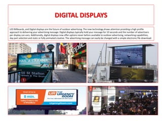 DIGITAL DISPLAYS
LED Billboards, and Digital displays are the future of outdoor advertising. The new technology draws attention providing a high profile
approach to delivering your advertising message. Digital displays typically hold your message for 10 seconds and the number of advertisers
per display can vary. Additionally, digital displays now offer options never before available to outdoor advertising; networking capabilities,
day part selection and static or fully animated creative. The advertising message can easily be changed with a simple electronic file download.
 