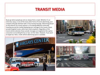 TRANSIT MEDIA
Buses go where people go and can always find a crowd. Whether it’s an
entire bus wrap, or one of the many other forms of transit advertising, your
company will grab attention with a truly moving message. Advertising placed
on the exterior of a transit vehicle is a circulating billboard continually
traveling around the market displaying your message to the masses. Buses
provide targeted routes, while taxis travel anywhere. Regardless of the
transit vehicle selected, these outside messages are targeted at the captive
consumers surrounding the bus or taxi, not the riders. However, if you want
to target bus riders, inside vehicle advertising space is available.
 