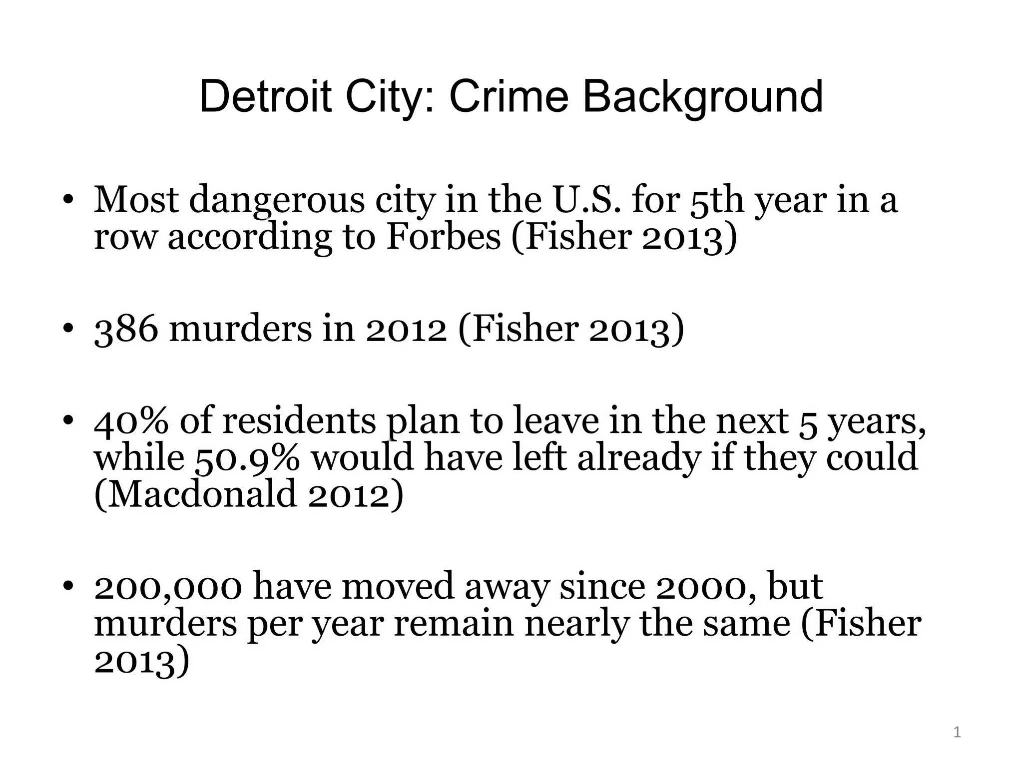 Detroit City: Crime Background
• Most dangerous city in the U.S. for 5th year in a
row according to Forbes (Fisher 2013)
• 386 murders in 2012 (Fisher 2013)
• 40% of residents plan to leave in the next 5 years,
while 50.9% would have left already if they could
(Macdonald 2012)
• 200,000 have moved away since 2000, but
murders per year remain nearly the same (Fisher
2013)
1