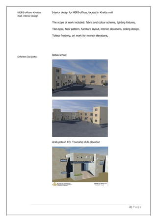 MEPS-offices- Khalda Interior design for MEPS-offices, located in Khalda mall
mall- interior design
The scope of work included: fabric and colour scheme, lighting fixtures,
Tiles type, floor pattern, furniture layout, interior elevations, ceiling design,
Toilets finishing, art work for interior elevations,
Different 3d works:
Abbas school
Arab potash CO. Township club elevation
3 | P a g e
 