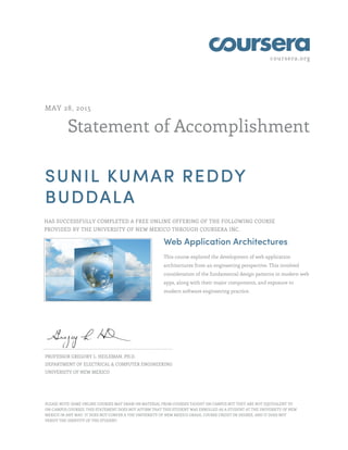 coursera.org
Statement of Accomplishment
MAY 28, 2015
SUNIL KUMAR REDDY
BUDDALA
HAS SUCCESSFULLY COMPLETED A FREE ONLINE OFFERING OF THE FOLLOWING COURSE
PROVIDED BY THE UNIVERSITY OF NEW MEXICO THROUGH COURSERA INC.
Web Application Architectures
This course explored the development of web application
architectures from an engineering perspective. This involved
consideration of the fundamental design patterns in modern web
apps, along with their major components, and exposure to
modern software engineering practice.
PROFESSOR GREGORY L. HEILEMAN, PH.D.
DEPARTMENT OF ELECTRICAL & COMPUTER ENGINEERING
UNIVERSITY OF NEW MEXICO
PLEASE NOTE: SOME ONLINE COURSES MAY DRAW ON MATERIAL FROM COURSES TAUGHT ON CAMPUS BUT THEY ARE NOT EQUIVALENT TO
ON-CAMPUS COURSES. THIS STATEMENT DOES NOT AFFIRM THAT THIS STUDENT WAS ENROLLED AS A STUDENT AT THE UNIVERSITY OF NEW
MEXICO IN ANY WAY. IT DOES NOT CONFER A THE UNIVERSITY OF NEW MEXICO GRADE, COURSE CREDIT OR DEGREE, AND IT DOES NOT
VERIFY THE IDENTITY OF THE STUDENT.
 