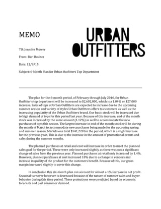 MEMO
TO: Jennifer Mower
From: Bari Boulter
Date: 12/9/15
Subject: 6-Month Plan for Urban Outfitters Top Department
The plan for the 6-month period, of February through July 2016, for Urban
Outfitter’s top department will be increased to $2,602,000, which is a 1.04% or $27,000
increase. Sales of tops at Urban Outfitters are expected to increase due to the upcoming
summer season and variety of styles Urban Outfitters offers to customers as well as the
increasing popularity of the Urban Outfitters brand. Our basic stock will be increased due
to high demand of tops for this period last year. Because of this increase, end of the month
stock was increased by the same amount (1.12%) as well to accommodate the new
purchases of tops this season. The largest increase in end of the month stock will be during
the month of March to accommodate new purchases being made for the upcoming spring
and summer season. Markdowns total $541,220 for the period, which is a slight increase
for the previous year. This is due to the increase in the amount of promotional events and
sales during the summer months.
The planned purchases at retail and cost will increase in order to meet the planned
sales goal for the period. These were only increased slightly as there was not a significant
change of sales from the previous year. Planned purchases at retail only increased by 1.4%.
However, planned purchases at cost increased 18% due to a change in vendors and
increase in quality of the product for the customers benefit. Because of this, our gross
margin increased slightly to cover this change.
In conclusion this six-month plan can account for almost a 1% increase in net profit.
Seasonal turnover however is decreased because of the nature of summer sales and buyer
behavior during this time period. These projections were predicted based on economic
forecasts and past consumer demand.
 