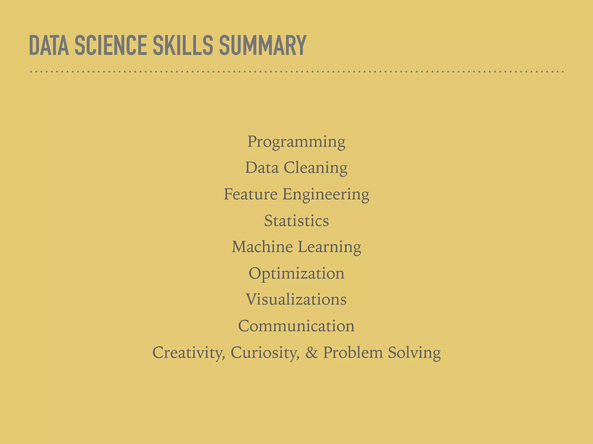 DATA SCIENCE SKILLS SUMMARY
Programming
Data Cleaning
Feature Engineering
Statistics
Machine Learning
Optimization
Visualizations
Communication
Creativity, Curiosity, & Problem Solving
 