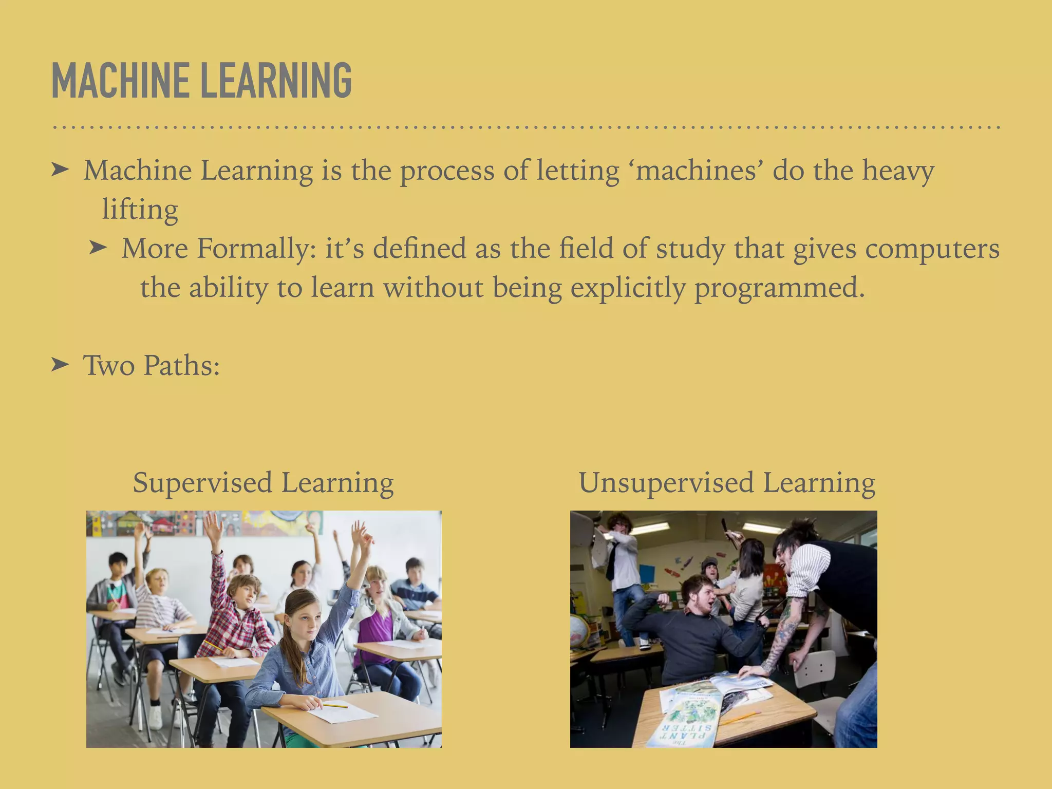 MACHINE LEARNING
➤ Machine Learning is the process of letting ‘machines’ do the heavy
lifting
➤ More Formally: it’s deﬁned as the ﬁeld of study that gives computers
the ability to learn without being explicitly programmed.
➤ Two Paths:
Supervised Learning Unsupervised Learning
 