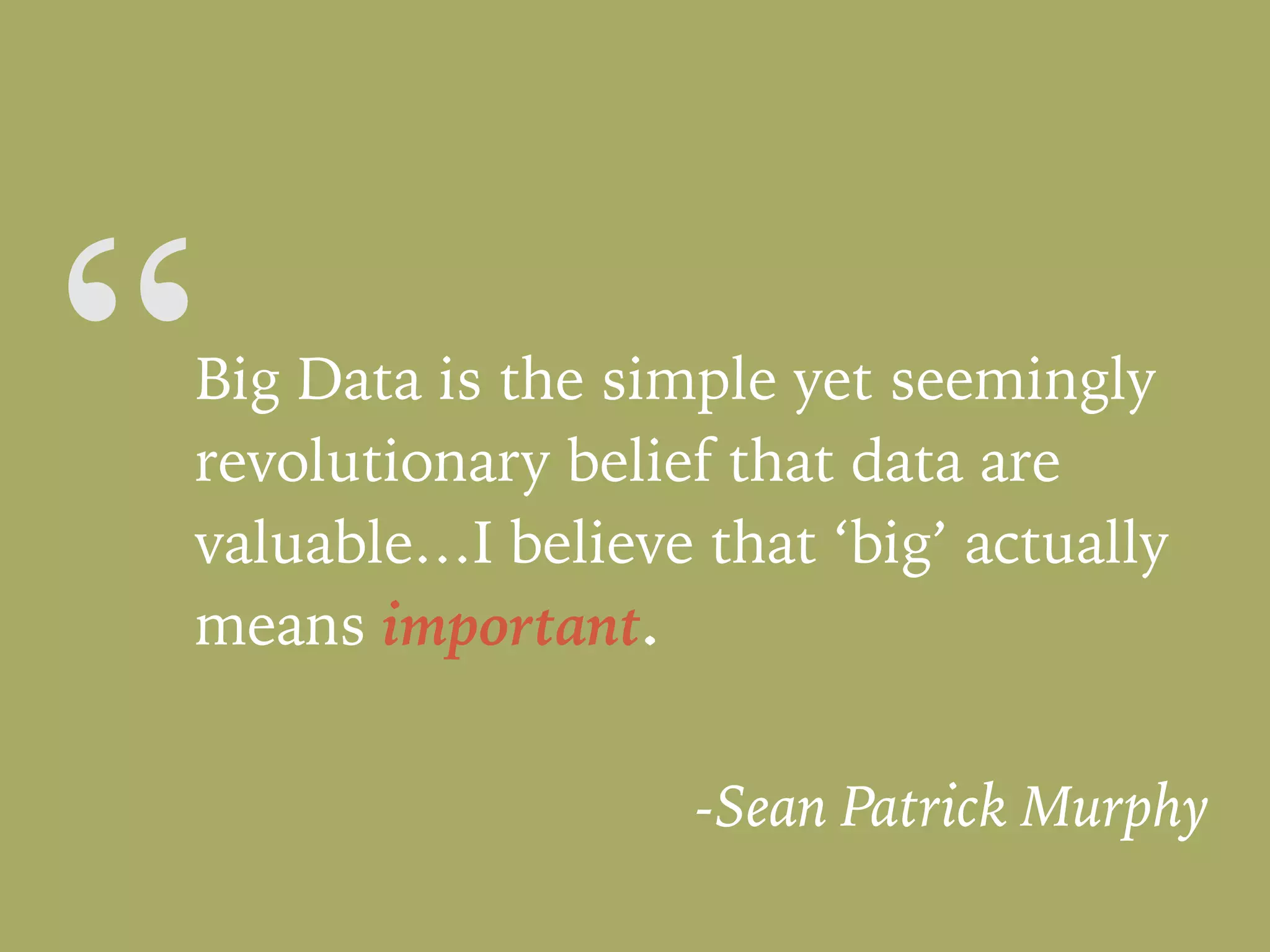 “Big Data is the simple yet seemingly
revolutionary belief that data are
valuable…I believe that ‘big’ actually
means important.
-Sean Patrick Murphy
 
