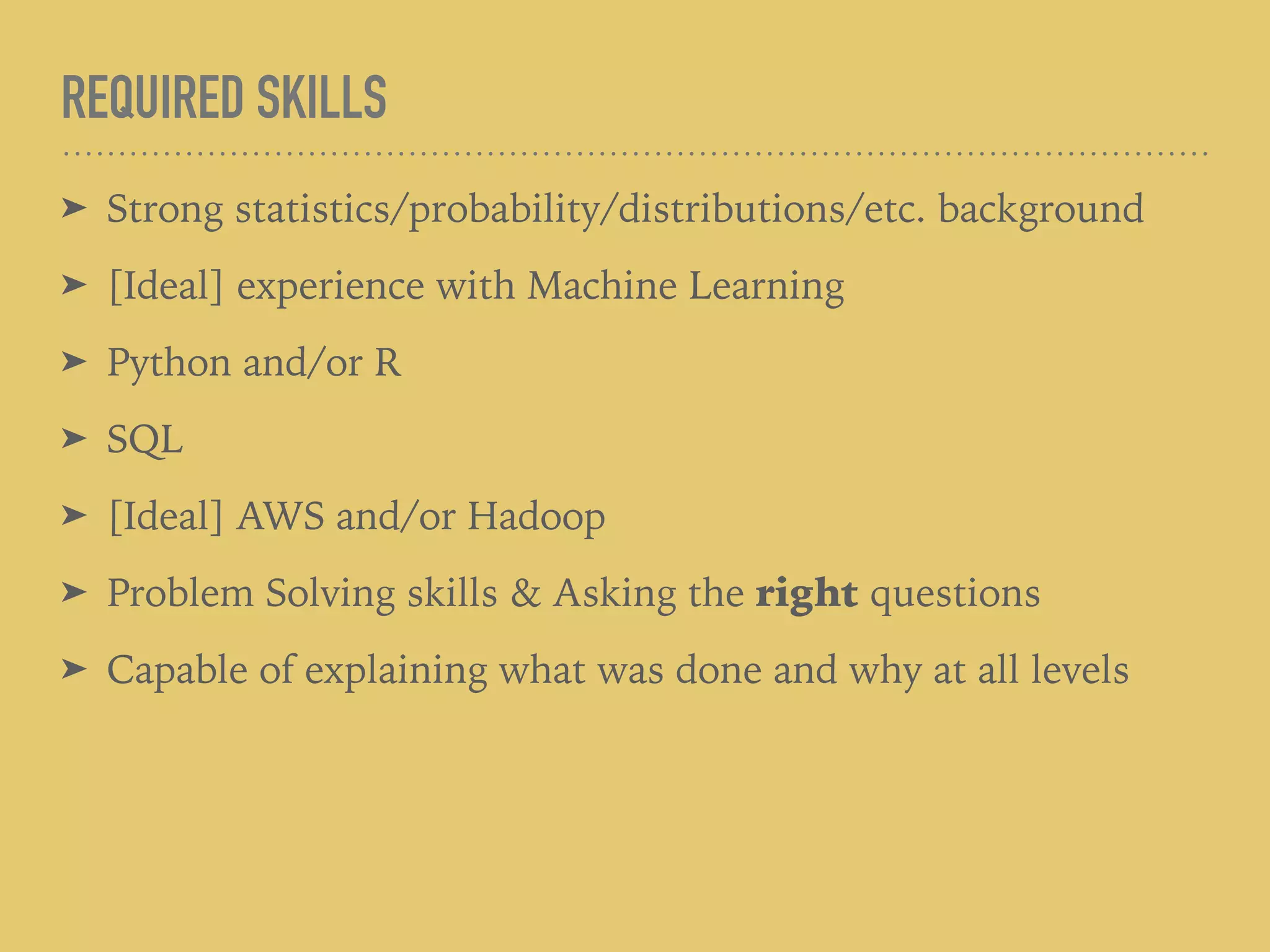 REQUIRED SKILLS
➤ Strong statistics/probability/distributions/etc. background
➤ [Ideal] experience with Machine Learning
➤ Python and/or R
➤ SQL
➤ [Ideal] AWS and/or Hadoop
➤ Problem Solving skills & Asking the right questions
➤ Capable of explaining what was done and why at all levels
 