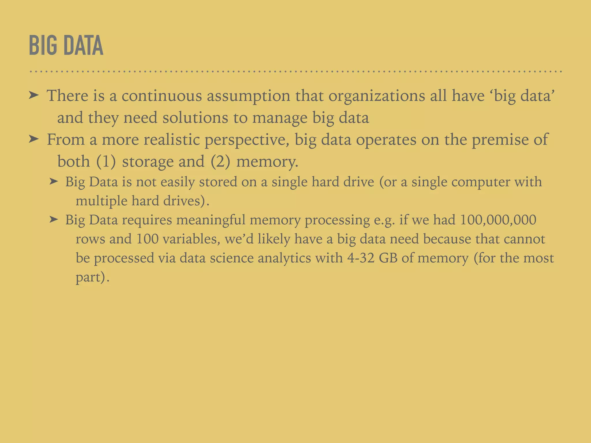 BIG DATA
➤ There is a continuous assumption that organizations all have ‘big data’
and they need solutions to manage big data
➤ From a more realistic perspective, big data operates on the premise of
both (1) storage and (2) memory.
➤ Big Data is not easily stored on a single hard drive (or a single computer with
multiple hard drives).
➤ Big Data requires meaningful memory processing e.g. if we had 100,000,000
rows and 100 variables, we’d likely have a big data need because that cannot
be processed via data science analytics with 4-32 GB of memory (for the most
part).
 