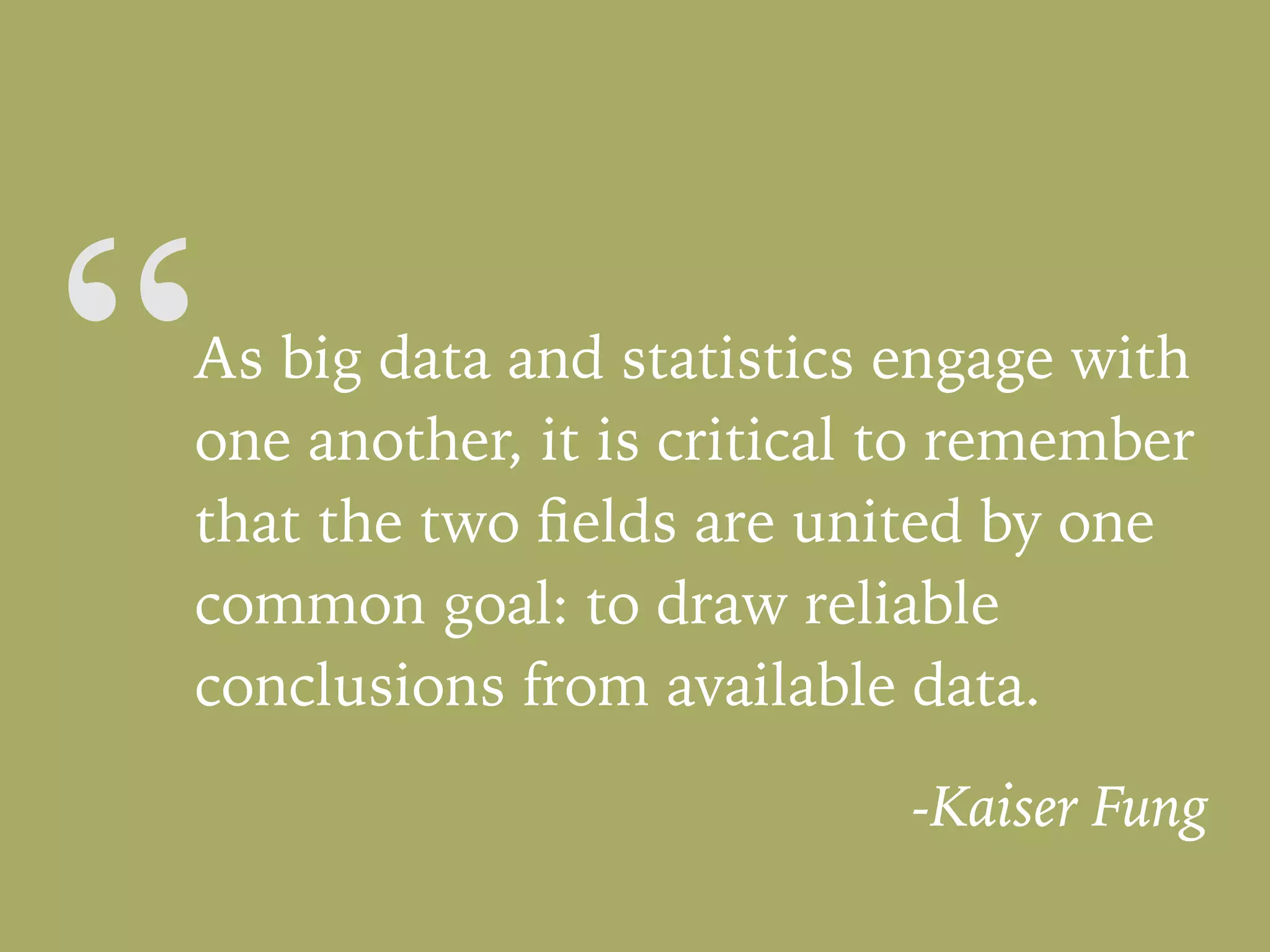 “As big data and statistics engage with
one another, it is critical to remember
that the two ﬁelds are united by one
common goal: to draw reliable
conclusions from available data.
-Kaiser Fung
 