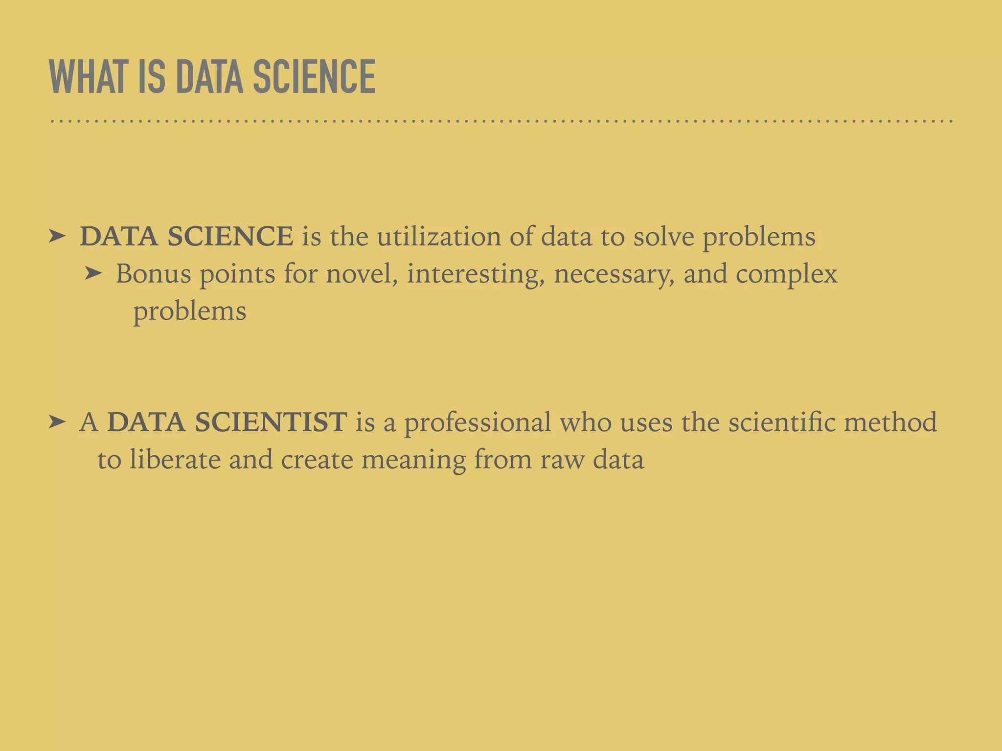 WHAT IS DATA SCIENCE
➤ DATA SCIENCE is the utilization of data to solve problems
➤ Bonus points for novel, interesting, necessary, and complex
problems
➤ A DATA SCIENTIST is a professional who uses the scientiﬁc method
to liberate and create meaning from raw data
 