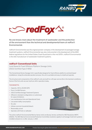 WWW.RAINBOSUPPLIES.COM Product Sourcing for global client demand: OIL & GAS | MINING | RENEWABLES | POWER | MARINE
No one knows more about the treatment of wastewater and the protection
of the environment than the technical and developmental team at redFox®
Environmental.
redFox® Environmental was the original pioneer company in the development of packaged sewage
treatment systems. redFox® Environmental was also instrumental in the development of the MSD
federal regulations for the United States Coast Guard back in the mid 1970’s. redFox® Environmental
is the elite manufacturer of wastewater treatment systems.
redFox® Conventional Units
Land Based & Fixed Offshore Platform Sewage Units
USCG Certified Type II MSD
The Conventional Series Sewage Unit is specifically designed for fixed offshore platforms and land based
installations. Using the extended aeration process, the unit is portable and easy to install and operate.
The structure and components of the redFox® units are built for a 20-year service life in the harshest conditions.
Some of the first units we ever built are still in operation today.
THE BENEFITS:
•	 Capacity: 100 to 20,000 GPD
•	 From 2 to 666 Persons
•	 USCG Certified Sewage Treatment Systems
•	 Offered in standard configuration or customized
for space limitations
•	 Low maintenance time and Operational Costs
•	 Low power/utility consumption
•	 No odor
•	 Utilizes common household bleach
•	 Reasonably priced
•	 Operates with fresh or saltwater
The entire redFox® Environmental Marine Series Units are Bureau Veritas certified for IMO Resolution MEPC
159(55). The IMO Marine Environmental Protection Committee resolution applies to all sewage treatment systems
installed onboard on or after January 1, 2010.
GLOBAL PROCUREMENT SOLUTIONS
GLOBAL PROCUREMENT SOLUTIONS
 