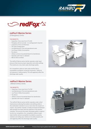 WWW.RAINBOSUPPLIES.COM Product Sourcing for global client demand: OIL  GAS | MINING | RENEWABLES | POWER | MARINE
redFox® Marine Series
(Fiberglass) Units
THE BENEFITS:
•	 Capacities: Crew sizes from 4 To 100
•	 Fiberglass will not corrode - no coatings/paint required
•	 Layered to 1/4 to 1/2 thickness
•	 Two Tank Configuration
•	 Low Maintenance Time and operational costs
•	 Low Power/Utility Consumption
•	 No odours
•	 Utilizes common household bleach for disinfection.
•	 Operates with fresh or saltwater
•	 IMO  USCG certified
The redFox® Marine series clarifier operates under head
pressure that ensures proper separation and solids settling.
The results are a very clean water discharge quality.
Our competitors utilize an open style clarifier that is
susceptible to problems caused by movement. Solids do
not separate or settle properly. This will negatively affect the
discharge water quality.
redFox® Marine Series
(Metal Units) Units
THE BENEFITS:
•	 Capacities: Crew sizes from 2 To 750
•	 Low Maintenance Time and operational costs
•	 Low Power/Utility Consumption
•	 No odours
•	 Utilises common household bleach for disinfection.
•	 Operates with fresh or saltwater
The redFox® Marine series clarifier operates under a fluid
head pressure allowing flocculation and settling solids in
the clarification chamber to occur even when the vessel is in
motion. The clarifier chamber is totally enclosed and between
400 and 600 mm lower than the waterline in the aeration
chamber. This ensures the water discharge quality is superior
to all of our competitors. Our competitors utilize an open
style clarifier and are susceptible to problems caused by
vibration and rolling seas. Solids do not settle properly and
will negatively affect the discharge water quality.
GLOBAL PROCUREMENT SOLUTIONS
GLOBAL PROCUREMENT SOLUTIONS
 