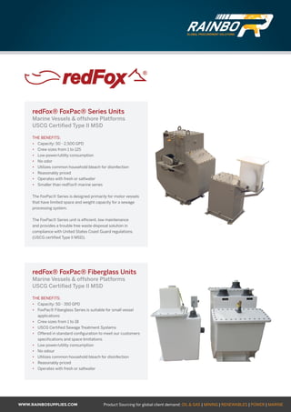 WWW.RAINBOSUPPLIES.COM Product Sourcing for global client demand: OIL  GAS | MINING | RENEWABLES | POWER | MARINE
redFox® FoxPac® Series Units
Marine Vessels  offshore Platforms
USCG Certified Type II MSD
THE BENEFITS:
•	 Capacity: 50 - 2,500 GPD
•	 Crew sizes from 1 to 125
•	 Low power/utility consumption
•	 No odor
•	 Utilizes common household bleach for disinfection
•	 Reasonably priced
•	 Operates with fresh or saltwater
•	 Smaller than redFox® marine series
The FoxPac® Series is designed primarily for motor vessels
that have limited space and weight capacity for a sewage
processing system.
The FoxPac® Series unit is efficient, low maintenance
and provides a trouble free waste disposal solution in
compliance with United States Coast Guard regulations.
(USCG certified Type II MSD).
redFox® FoxPac® Fiberglass Units
Marine Vessels  offshore Platforms
USCG Certified Type II MSD
THE BENEFITS:
•	 Capacity: 50 - 350 GPD
•	 FoxPac® Fiberglass Series is suitable for small vessel
applications
•	 Crew sizes from 1 to 18
•	 USCG Certified Sewage Treatment Systems
•	 Offered in standard configuration to meet our customers
specifications and space limitations
•	 Low power/utility consumption
•	 No odour
•	 Utilizes common household bleach for disinfection
•	 Reasonably priced
•	 Operates with fresh or saltwater
GLOBAL PROCUREMENT SOLUTIONS
GLOBAL PROCUREMENT SOLUTIONS
 