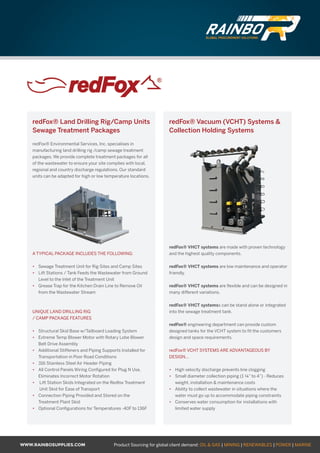 WWW.RAINBOSUPPLIES.COM Product Sourcing for global client demand: OIL  GAS | MINING | RENEWABLES | POWER | MARINE
redFox® Land Drilling Rig/Camp Units
Sewage Treatment Packages
redFox® Environmental Services, Inc. specialises in
manufacturing land drilling rig /camp sewage treatment
packages. We provide complete treatment packages for all
of the wastewater to ensure your site complies with local,
regional and country discharge regulations. Our standard
units can be adapted for high or low temperature locations.
A TYPICAL PACKAGE INCLUDES THE FOLLOWING:
•	 Sewage Treatment Unit for Rig Sites and Camp Sites
•	 Lift Stations / Tank Feeds the Wastewater from Ground
Level to the Inlet of the Treatment Unit
•	 Grease Trap for the Kitchen Drain Line to Remove Oil
from the Wastewater Stream
UNIQUE LAND DRILLING RIG
/ CAMP PACKAGE FEATURES
•	 Structural Skid Base w/Tailboard Loading System
•	 Extreme Temp Blower Motor with Rotary Lobe Blower
Belt Drive Assembly
•	 Additional Stiffeners and Piping Supports Installed for
Transportation in Poor Road Conditions
•	 316 Stainless Steel Air Header Piping
•	 All Control Panels Wiring Configured for Plug N Use,
Eliminates Incorrect Motor Rotation
•	 Lift Station Skids Integrated on the Redfox Treatment
Unit Skid for Ease of Transport
•	 Connection Piping Provided and Stored on the
Treatment Plant Skid
•	 Optional Configurations for Temperatures -40F to 136F
redFox® Vacuum (VCHT) Systems 
Collection Holding Systems
redFox® VHCT systems are made with proven technology
and the highest quality components.
redFox® VHCT systems are low maintenance and operator
friendly.
redFox® VHCT systems are flexible and can be designed in
many different variations.
redFox® VHCT systemss can be stand alone or integrated
into the sewage treatment tank.
redFox® engineering department can provide custom
designed tanks for the VCHT system to fit the customers
design and space requirements.
redFox® VCHT SYSTEMS ARE ADVANTAGEOUS BY
DESIGN...
•	 High velocity discharge prevents line clogging
•	 Small diameter collection piping (1 ¼” to 4”) - Reduces
weight, installation  maintenance costs
•	 Ability to collect wastewater in situations where the
water must go up to accommodate piping constraints
•	 Conserves water consumption for installations with
limited water supply
GLOBAL PROCUREMENT SOLUTIONS
GLOBAL PROCUREMENT SOLUTIONS
 