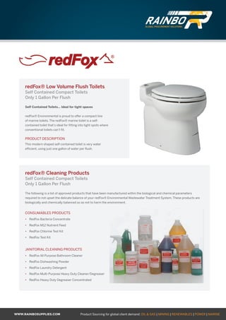 WWW.RAINBOSUPPLIES.COM Product Sourcing for global client demand: OIL  GAS | MINING | RENEWABLES | POWER | MARINE
redFox® Low Volume Flush Toilets
Self Contained Compact Toilets
Only 1 Gallon Per Flush
Self Contained Toilets… Ideal for tight spaces
redFox® Environmental is proud to offer a compact line
of marine toilets. The redFox® marine toilet is a self-
contained toilet that’s ideal for fitting into tight spots where
conventional toilets can’t fit.
PRODUCT DESCRIPTION
This modern shaped self-contained toilet is very water
efficient, using just one gallon of water per flush.
redFox® Cleaning Products
Self Contained Compact Toilets
Only 1 Gallon Per Flush
The following is a list of approved products that have been manufactured within the biological and chemical parameters
required to not upset the delicate balance of your redFox® Environmental Wastewater Treatment System. These products are
biologically and chemically balanced so as not to harm the environment.
CONSUMABLES PRODUCTS
•	 RedFox Bacteria Concentrate
•	 RedFox M12 Nutrient Feed
•	 RedFox Chlorine Test Kit
•	 RedFox Test Kit
JANITORIAL CLEANING PRODUCTS
•	 RedFox All Purpose Bathroom Cleaner
•	 RedFox Dishwashing Powder
•	 RedFox Laundry Detergent
•	 RedFox Multi-Purpose Heavy Duty Cleaner/Degreaser
•	 RedFox Heavy Duty Degreaser Concentrated
GLOBAL PROCUREMENT SOLUTIONS
GLOBAL PROCUREMENT SOLUTIONS
 