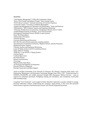 TRAINING
“Total Quality Management,” Coffeyville Community College
“How to Win Friends and Influence People,” Dale Carnegie course
“NACE Basic Corrosion,” National Association of Corrosion Engineers
“Corrosion Control,” University of Alabama-Birmingham
“Engineering Management for Operations and Maintenance,” Syska and Hennessy
“Mechanalysis,” IRD (Vibration Analysis and Equipment Balancing)
“Ultrasonic Nondestructive Examination,” Krautkramer Branson (Level 1 NDT)
“Capital Budget Economic Evaluation,” TVA Chief Economist
Westinghouse Distributed Process (WDPF) Control Systems
Prime 20/20 Spreadsheet
Administrative Procedures
Technical Writing
Corrosion Monitoring and Prevention
EPA Wet SO2 and isokinetic particulate sampling methods
Non-Destructive Examination (Ultrasonic, Magnetic Particle, and Dye Penetrant)
Mechanical Failure Analysis
Vibration Analysis and Equipment Monitoring.
Caesar II Piping Analysis and FEA modeling software
Safety Observer Training
ASME B31.1 and API B31.3 Piping Systems
Lockout/Tagout
Confined Space Entry
Hot Work Permits
Hazard Communication
Toxicology
Material Safety Data Sheets
Air Purifying and Supplied Air Respirators
Personal Protective Equipment
Hearing Conservation and Back Support
Acted as Incident Commander at the Allworth of Tennessee, Mt. Pleasant, Tennessee plant where I was
Engineering, Maintenance, and Information Technology Manager from 1996 to 1997. Trained personnel in
HAZOPS, HAZWOPR, put suitable personnel through EMS (Emergency Medical Services – same as
required for ambulance personnel), firefighting training and simulations, and coordinated overall plant
drills including triage.
Completed “Civil Treatment” course taught by Parker Hannifin Corporation on proper methods to manage
personnel difficulties without compromising the company’s legal position in the event that personnel
actions became required or harassment-type lawsuits were filed by disgruntled personnel.
 