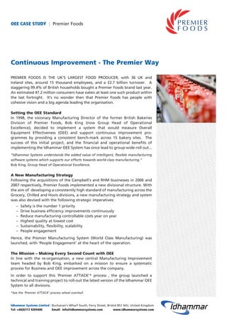 OEE CASE STUDY | Premier Foods
Continuous Improvement - The Premier Way
PREMIER FOODS IS THE UK’S LARGEST FOOD PRODUCER, with 36 UK and
Ireland sites, around 15 thousand employees, and a £2.7 billion turnover. A
staggering 99.4% of British households bought a Premier Foods brand last year.
An estimated 47.2 million consumers have eaten at least one such product within
the last fortnight. It’s no wonder then that Premier Foods has people with
cohesive vision and a big agenda leading the organisation.
Setting the OEE Standard
In 1998, the visionary Manufacturing Director of the former British Bakeries
Division of Premier Foods, Bob King (now Group Head of Operational
Excellence), decided to implement a system that would measure Overall
Equipment Effectiveness (OEE) and support continuous improvement pro-
grammes by providing a consistent bench-mark across 15 bakery sites. The
success of this initial project, and the financial and operational benefits of
implementing the Idhammar OEE System has since lead to group-wide roll out...
“Idhammar Systems understands the added value of intelligent, flexible manufacturing
software systems which supports our efforts towards world-class manufacturing.”
Bob King, Group Head of Operational Excellence.
A New Manufacturing Strategy
Following the acquisitions of the Campbell’s and RHM businesses in 2006 and
2007 respectively, Premier Foods implemented a new divisional structure. With
the aim of developing a consistently high standard of manufacturing across the
Grocery, Chilled and Hovis divisions, a new manufacturing strategy and system
was also devised with the following strategic imperatives:
– Safety is the number 1 priority
– Drive business efficiency improvements continuously
– Reduce manufacturing controllable costs year on year
– Highest quality at lowest cost
– Sustainability, flexibility, scalability
– People engagement
Hence, the Premier Manufacturing System (World Class Manufacturing) was
launched, with ‘People Engagement’ at the heart of the operation.
The Mission – Making Every Second Count with OEE
In line with the re-organisation, a new central Manufacturing Improvement
team headed by Bob King, embarked on a mission to ensure a systematic
process for Business and OEE improvement across the company.
In order to support this ‘Premier ATTACK’* process , the group launched a
technical and training project to roll-out the latest version of the Idhammar OEE
System to all divisions.
*See the ‘Premier ATTACK’ process wheel overleaf.
Idhammar Systems Limited | Buchanan’s Wharf South, Ferry Street, Bristol BS1 6HJ, United Kingdom
Tel: +44(0)117 9209400 Email: info@idhammarsystems.com www.idhammarsystems.com
 