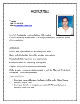 CURRICULUM VITAE
Tahirun
Cell:9393681020
Email:tahirun9@gmail.com
Career Goals: To obtain the position of a Front Office/ Admin
Executive where my administrative skills will prove beneficial towards the growth
of the organization.
Summary of Skills:
Possessgood organizational and time management skills
Highly skilled in handling front office activities independently
Punctual and ability to perform tasks independently
Good coordination and relationship building skills
Effective written and verbal communication skills
Skilled in major computer applications related to work like Microsoft Word, Excel,
PowerPoint, Outlook and the Internet
Summary of Qualifications:
 Completed Master of Business Application (MBA) under Sikkim Manipal
University in year 2010.
 Completed Bachelor in Computer Application(BCA) under Berhampur
University in the year 2008.
 