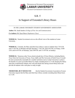 S.R. 5
In Support of Extended Library Hours
IN THE LAMAR UNIVERSITY STUDENT GOVERNMENT ASSOCIATION
Author: Ms. Sarah Sanders (College of Fine Arts and Communication)
Co-Authors: Mr. Ryan Sherer (Sophomore Class)
WHEREAS, Student Government serves as the official voice of the students at Lamar
University,
WHEREAS, Currently, the Mary and John Gray Library is open to students from 7:30 A.M.
until 11:45 P.M. on Mondays through Thursdays, 7:30 A.M. until 6:45 P.M. on Fridays, 10:00
A.M. until 6:45 P.M. on Saturdays, and 2:00 P.M. until 11:45 P.M. on Sundays.
WHEREAS, Numerous other Texas schools already have 24 hour libraries, including Baylor,
Texas Tech, the University of Texas, Texas A&M, and The University of North Texas. It would
be more economically reasonable for a smaller institution such as Lamar University to achieve
the benefits of a more accessible library by simply extending hours to 2 A.M. Keeping the library
open later would benefit students who work and attend class during current library hours and
provide all students with a safe place to study at night.
THEREFORE, BE IT RESOLVED that the Student Government Association of Lamar
University requests that the Mary and John Gray Library consider extending daily library hours
to 2 A.M.
 