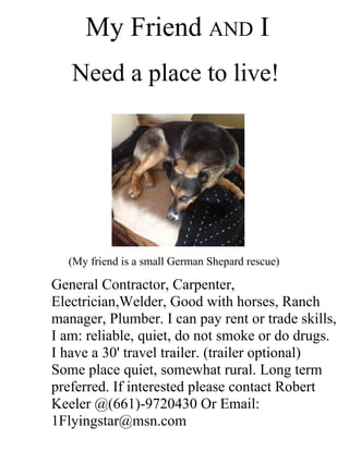 My Friend AND I
Need a place to live!
(My friend is a small German Shepard rescue)
General Contractor, Carpenter,
Electrician,Welder, Good with horses, Ranch
manager, Plumber. I can pay rent or trade skills,
I am: reliable, quiet, do not smoke or do drugs.
I have a 30' travel trailer. (trailer optional)
Some place quiet, somewhat rural. Long term
preferred. If interested please contact Robert
Keeler @(661)-9720430 Or Email:
1Flyingstar@msn.com
 