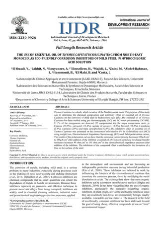 Full Length Research Article
THE USE OF ESSENTIAL OIL OF THYMUS CAPITATUS ORIGINATING FROM NORTH-EAST
MOROCCO, AS ECO-FRIENDLY CORROSION INHIBITORS OF MILD STEEL IN HYDROCHLORIC
ACID SOLUTION
1El Ouadi, Y., 1Lahhit, N., 1Bouyanzer, A. 1*Elmsellem, H., 2Majidi, L., 2Znini, M., 4Abdel-Rahman,
I., 1Hammouti, B., 1El Mahi, B.and 3Costa, J.
1Laboratoire de Chimie Appliquée et environnement (LCAE-URAC18), Faculté des Sciences, Université
Mohammed Premier, Oujda-60000, Morocco
2Laboratoire des Substances Naturelles & Synthese et Dynamique Moléculaire, Faculté des Sciences et
Techniques, Errachidia, Morocco
3Université de Corse, UMR CNRS 6134, Laboratoire de Chimie des Produits Naturels, Faculté des Sciences et
Techniques, Corse, France
4Department of Chemistry College of Arts & Sciences University of Sharjah Sharjah, PO Box: 27272 UAE
ARTICLE INFO ABSTRACT
Thymus Capitatus is a shrub, which is native of the Mediterranean basin. The purpose of this study
was to determine the chemical composition and inhibitory effect of essential oil of Thymus
Capitatus on the corrosion of mild steel in hydrochloric acid (1M).The essential oil of Thymus
Capitatus has been studied using gas chromatography (GC) and GC-mass spectrometry (GC-MS).
91.2% of the components are detected (32 components) and the major components were, p-
Cymene (18.9%), carvacrol (13.4%), acetate of geranyl (12.2%), borneol (10.2%), Camphene
(3.9%), α-pinene (2.9%) and trans caryophyllene (2.9%).The inhibitory effect of essential oil of
Thymus Capitatus was estimated on the corrosion of mild steel in 1M in Hydrochloric acid (HCl)
using weight loss, Electrochemical Impedance Spectroscopy (EIS) and Tafel polarization curves.
The results of the polarization curves show that the corrosion current density decreases 698μA/cm2
to 290μA/cm2
after addition of the inhibitor (essential oil of Thymus Capitatus), the charge transfer
resistance increases 49 ohm.cm2
to 101 ohm.cm2
in the electrochemical impedance spectrum after
addition of the inhibitor. The inhibition of the compound effect is attributed to the formation of a
film on the surface of the steel.
Copyright © 2016 El Ouadi et al., This is an open access article distributed under the Creative Commons Attribution License, which permits unrestricted use,
distribution, and reproduction in any medium, provided the original work is properly cited.
INTRODUCTION
The corrosion of metals, including mild steel, is a serious
problem in many industries, especially during processes such
as the pickling of steel, acid washing and etching (Elmsellem
et al., 2016; Elmsellem et al., 2015). Corrosion inhibitors are
chemical compounds that in small quantities can retard the
degradation of metals in hostile environments. Because these
inhibitors represent an economic and effective technique to
prevent metal and alloys from being corrupted, inhibitors are
widely used in chemical cleaning solutions, industrial water
and petrochemical engineering production processes, applied
*Corresponding author: Elmsellem, H.,
Laboratoire de Chimie Appliquée et environnement (LCAE-
URAC18), Faculté des Sciences, Université Mohammed Premier,
Oujda-60000, Morocco
to the atmosphere and environment and are becoming an
indispensable protection measure during industrial production
(Xia et al., 2008). These inhibitors are believed to work by
influencing the kinetics of the electrochemical reactions that
constitute the corrosion process, there by modifying the metal
dissolution in acids. The existing data show that most organic
inhibitors act by adsorption onto the metal surface (Singha and
Quraishi, 2010). It has been recognized that the use of organic
inhibitors, particularly the naturally occurring organic
inhibitors of plant origin, are viable and highly beneficial since
they are essentially non-toxic, environmentally benign, readily
available, renewable and inexpensive. The research in the field
of eco-friendly corrosion inhibitors has been addressed toward
the goal of using cheap, effective compounds at low or “zero”
environmental impact.
ISSN: 2230-9926 International Journal of Development Research
Vol. 6, Issue, 02, pp. 6867-6874, February, 2016
International Journal of
DEVELOPMENT RESEARCH
Article History:
Received 28th
November, 2015
Received in revised form
20th
December, 2015
Accepted 17th
January, 2016
Published online 29th
February, 2016
Available online at http://www.journalijdr.com
Key Words:
Corrosion Inhibition,
Thymus Capitatus,
Essential oil,
Hydrodistillation,
Electrochemical,
Mild Steel,
Hydrochloric Acid.
 