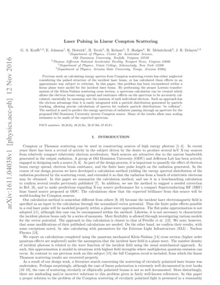 arXiv:1611.04038v1[physics.acc-ph]12Nov2016
Laser Pulsing in Linear Compton Scattering
G. A. Kraﬀt1,2
, E. Johnson1
, K. Deitrick1
, B. Terzi´c1
, R. Kelmar3
, T. Hodges4
, W. Melnitchouk2
, J. R. Delayen1,2
1
Department of Physics, Center for Accelerator Science,
Old Dominion University, Norfolk, Virginia 23529
2
Thomas Jeﬀerson National Accelerator Facility, Newport News, Virginia 23606
3
Department of Physics, Union College, Schenectady, New York 12308
4
Department of Physics, Arizona State University, Tempe, Arizona 85004
Previous work on calculating energy spectra from Compton scattering events has either neglected
considering the pulsed structure of the incident laser beam, or has calculated these eﬀects in an
approximate way subject to criticism. In this paper, this problem has been reconsidered within a
linear plane wave model for the incident laser beam. By performing the proper Lorentz transfor-
mation of the Klein-Nishina scattering cross section, a spectrum calculation can be created which
allows the electron beam energy spread and emittance eﬀects on the spectrum to be accurately cal-
culated, essentially by summing over the emission of each individual electron. Such an approach has
the obvious advantage that it is easily integrated with a particle distribution generated by particle
tracking, allowing precise calculations of spectra for realistic particle distributions “in collision”.
The method is used to predict the energy spectrum of radiation passing through an aperture for the
proposed Old Dominion University inverse Compton source. Many of the results allow easy scaling
estimates to be made of the expected spectrum.
PACS numbers: 29.20.Ej, 29.25.Bx, 29.27.Bd, 07.85.Fv
I. INTRODUCTION
Compton or Thomson scattering can be used in constructing sources of high energy photons [1–4]. In recent
years there has been a revival of activity in the subject driven by the desire to produce several keV X-ray sources
from relatively compact relativistic electron accelerators. Such sources are attractive due to the narrow bandwidth
generated in the output radiation. A group at Old Dominion University (ODU) and Jeﬀerson Lab has been actively
engaged in designing such a source [5, 6]. As part of the design process, it is important to quantify the eﬀect of electron
beam energy spread, electron beam emittance, and the ﬁnite laser pulse length on the radiation generated. In the
course of our design process we have developed a calculation method yielding the energy spectral distribution of the
radiation produced by the scattering event, and extended it so that the radiation from a bunch of relativistic electrons
may be obtained. In this paper we summarize the calculation method, and use it in a benchmarking calculation
to conﬁrm several results previously published [7]. In addition, we use the method to suggest a needed correction
in Ref. [8], and to make predictions regarding X-ray source performance for a compact Superconducting RF (SRF)
linac based source proposed at ODU. The calculations show that the expected brilliance from this source will be
world-leading for Compton sources.
Our calculation method is somewhat diﬀerent from others [9, 10] because the incident laser electromagnetic ﬁeld is
speciﬁed as an input to the calculation through the normalized vector potential. Thus the ﬁnite pulse eﬀects possible
in a real laser pulse will be modeled properly within a plane-wave approximation. The ﬂat-pulse approximation is not
adopted [11], although this case can be encompassed within the method. Likewise, it is not necessary to characterize
the incident photon beam only by a series of moments. More ﬂexibility is allowed through investigating various models
for the vector potential. The approach in this calculation is closest to that of Petrillo et al. [12]. We note, however,
that some modiﬁcations of their published calculations are needed. On the other hand, we conﬁrm their results, with
some exceptions noted, by also calculating with parameters for the Extreme Light Infrastructure (ELI) - Nuclear
Physics [13].
We report on calculations completed using the quantum mechanical Klein-Nishina [14] cross section (higher order
quantum eﬀects are neglected) under the assumption that the incident laser ﬁeld is a plane wave. The number density
of incident photons is related to the wave function of the incident ﬁeld using the usual semiclassical approach. As
such, this approximation is invalid in situations with highest ﬁeld strengths where multiphoton quantum emission can
occur. In contrast to our previous work on this subject [15] the full Compton recoil is included, from which the linear
Thomson scattering results are recovered properly.
As a result of our design work, a literature search concerning the scattering of circularly polarized laser beams was
undertaken. Perhaps surprisingly, although the case of linear polarization is extremely well documented in text books
[16–18], the case of scattering circularly or elliptically polarized beams is not so well documented. More disturbingly,
there are misleading and/or incorrect solutions to this problem given in fairly well-known references. In this paper
a proper solution to the problem of the Compton scattering of circularly polarized light is presented in a reasonably
 