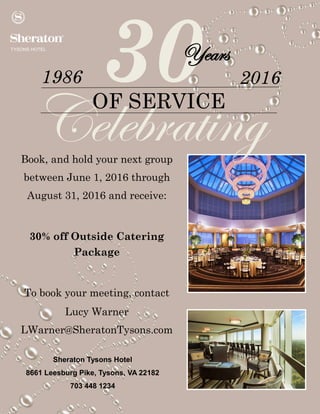 30
CelebratingOF SERVICE
1986 2016
Years
Book, and hold your next group
between June 1, 2016 through
August 31, 2016 and receive:
30% off Outside Catering
Package
To book your meeting, contact
Lucy Warner
LWarner@SheratonTysons.com
Sheraton Tysons Hotel
8661 Leesburg Pike, Tysons, VA 22182
703 448 1234
 