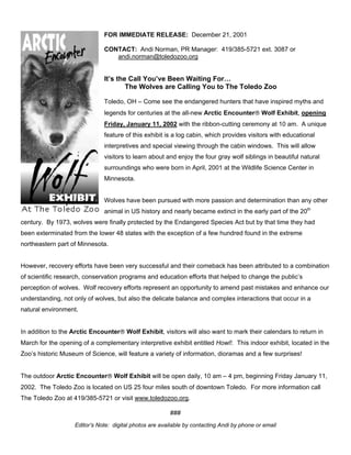 FOR IMMEDIATE RELEASE: December 21, 2001
CONTACT: Andi Norman, PR Manager: 419/385-5721 ext. 3087 or
andi.norman@toledozoo.org
It’s the Call You’ve Been Waiting For…
The Wolves are Calling You to The Toledo Zoo
Toledo, OH – Come see the endangered hunters that have inspired myths and
legends for centuries at the all-new Arctic Encounter Wolf Exhibit, opening
Friday, January 11, 2002 with the ribbon-cutting ceremony at 10 am. A unique
feature of this exhibit is a log cabin, which provides visitors with educational
interpretives and special viewing through the cabin windows. This will allow
visitors to learn about and enjoy the four gray wolf siblings in beautiful natural
surroundings who were born in April, 2001 at the Wildlife Science Center in
Minnesota.
Wolves have been pursued with more passion and determination than any other
animal in US history and nearly became extinct in the early part of the 20th
century. By 1973, wolves were finally protected by the Endangered Species Act but by that time they had
been exterminated from the lower 48 states with the exception of a few hundred found in the extreme
northeastern part of Minnesota.
However, recovery efforts have been very successful and their comeback has been attributed to a combination
of scientific research, conservation programs and education efforts that helped to change the public’s
perception of wolves. Wolf recovery efforts represent an opportunity to amend past mistakes and enhance our
understanding, not only of wolves, but also the delicate balance and complex interactions that occur in a
natural environment.
In addition to the Arctic Encounter Wolf Exhibit, visitors will also want to mark their calendars to return in
March for the opening of a complementary interpretive exhibit entitled Howl!. This indoor exhibit, located in the
Zoo’s historic Museum of Science, will feature a variety of information, dioramas and a few surprises!
The outdoor Arctic Encounter Wolf Exhibit will be open daily, 10 am – 4 pm, beginning Friday January 11,
2002. The Toledo Zoo is located on US 25 four miles south of downtown Toledo. For more information call
The Toledo Zoo at 419/385-5721 or visit www.toledozoo.org.
###
Editor’s Note: digital photos are available by contacting Andi by phone or email
 