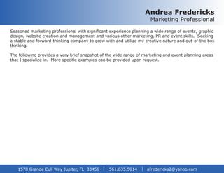 Andrea Fredericks
Marketing Professional
Seasoned marketing professional with significant experience planning a wide range of events, graphic
design, website creation and management and various other marketing, PR and event skills. Seeking
a stable and forward-thinking company to grow with and utilize my creative nature and out-of-the box
thinking.
The following provides a very brief snapshot of the wide range of marketing and event planning areas
that I specialize in. More specific examples can be provided upon request.
1578 Grande Cull Way Jupiter, FL 33458 561.635.5014	 afredericks2@yahoo.com
 