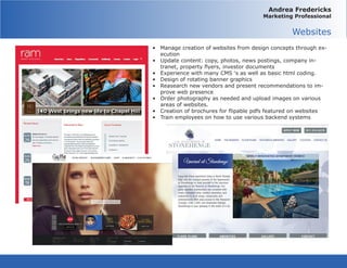 Andrea Fredericks
Marketing Professional
Websites
•	 Manage creation of websites from design concepts through ex-
ecution
•	 Update content: copy, photos, news postings, company in-
tranet, property flyers, investor documents
•	 Experience with many CMS ‘s as well as basic html coding.
•	 Design of rotating banner graphics
•	 Reasearch new vendors and present recommendations to im-
prove web presence
•	 Order photography as needed and upload images on various
areas of websites.
•	 Creation of brochures for flipable pdfs featured on websites
•	 Train employees on how to use various backend systems
 
