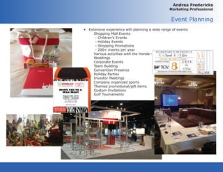 Andrea Fredericks
Marketing Professional
Event Planning
•	 Extensive experience wth planning a wide range of events	
	 Shopping Mall Events
	 - Children’s Events
	 - Holiday Events
	 - Shopping Promotions
	 - 200+ events per year
	 Various activities with the Honda Classic
	 Weddings
	 Corporate Events
	 Team Building
	 Convention Presence
	 Holiday Parties
	 Investor Meetings
	 Company organized sports
	 Themed promotional/gift items
	 Custom Invitations
	 Golf Tournaments
 