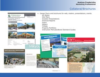 Andrea Fredericks
Marketing Professional
Collateral/Brochures
•	 Design flyers and brochures for web, mailers, presentations, events	
	 Art Books
	 Site Plans
	 Investor Presentations
	 Financial Reports
	 Flyers
	Mailers
	Trifolds
	 Property Portfolios
	 Instruction Manuals/Brand Standard Guides
 