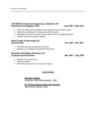 MICHELLE D’COSTA Page 2
THE BRICK Furniture and Appliances, Etobicoke, On
Deposit and Investigation Clerk Aug 1994 – Sept 1995
 Performed credit checks and entered credit approvals onto mainframe system.
 Handled busy switchboard and answered customer inquiries.
 Investigated and solved customers’ issues regarding lost or misapplied payments.
 Prepared cheques for daily bank deposits.
Shell Canada, Scarborough, On
General Clerk Nov 1991 – Dec 1992
 Performed data entry of government accounts.
 Handled busy switchboard and performed filing duties.
Bramalea Fruit Market, Brampton, On
Customer Service/Cashier Mar 1987 – Aug 1994
 Handled all cash transactions.
 Assisted customers.
 Performed general duties such as product stocking.
EDUCATION
Sheridan College
Certificate, Office Administration, 1990
St. Thomas Aquinas Secondary School
High School Diploma, 1989
 