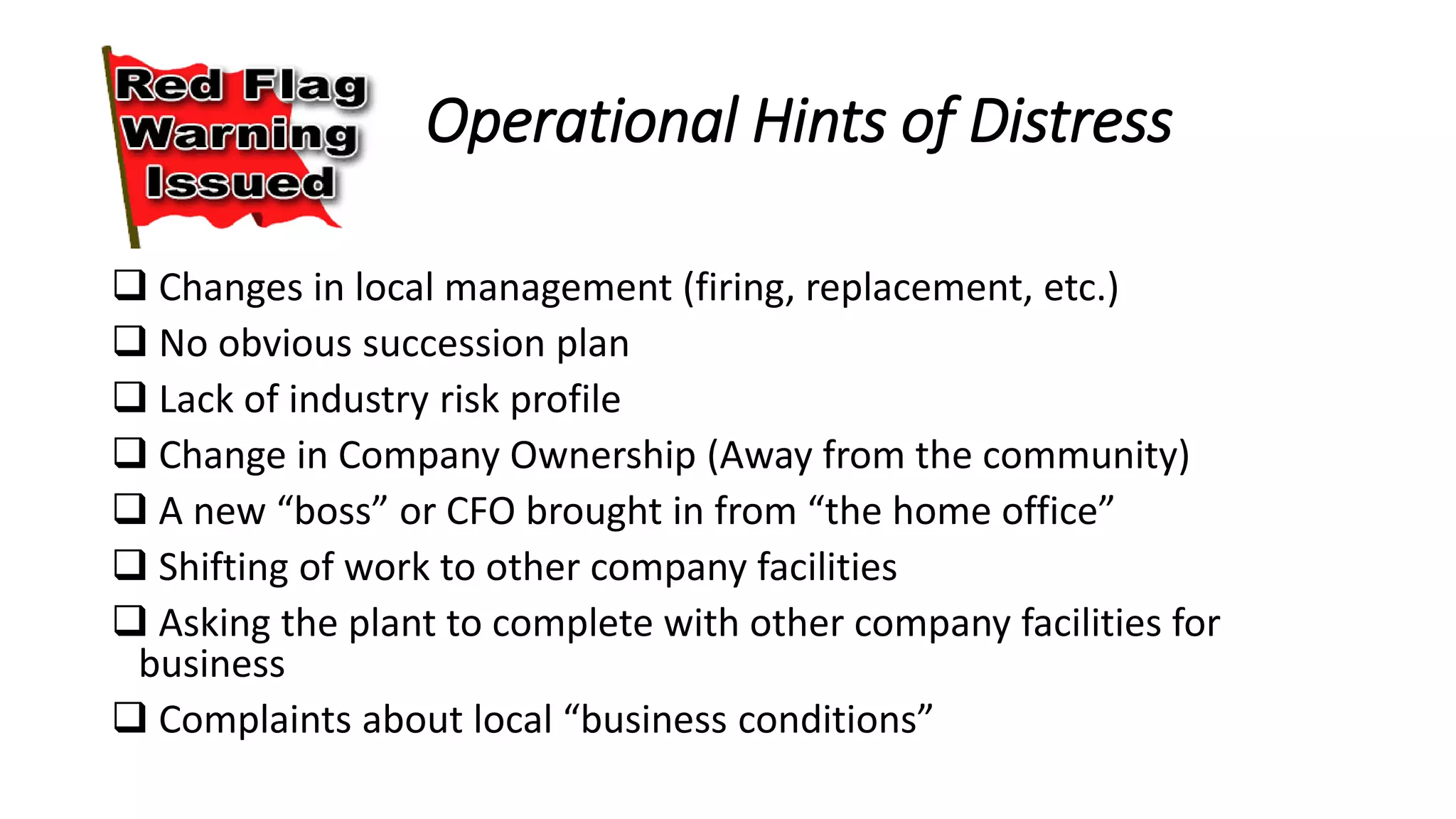 Operational Hints of Distress
 Changes in local management (firing, replacement, etc.)
 No obvious succession plan
 Lack of industry risk profile
 Change in Company Ownership (Away from the community)
 A new “boss” or CFO brought in from “the home office”
 Shifting of work to other company facilities
 Asking the plant to complete with other company facilities for
business
 Complaints about local “business conditions”
 