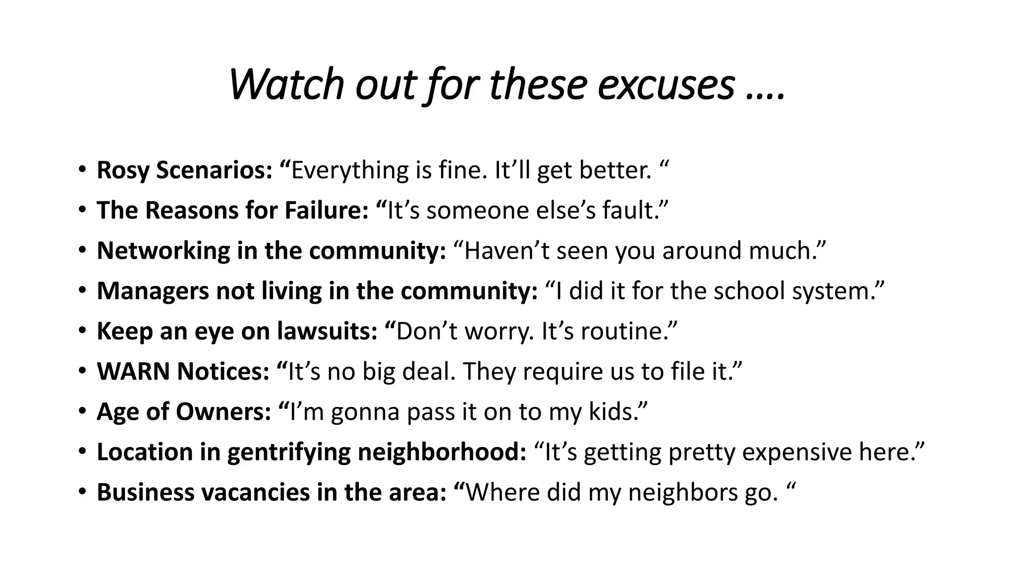 Watch out for these excuses ….
• Rosy Scenarios: “Everything is fine. It’ll get better. “
• The Reasons for Failure: “It’s someone else’s fault.”
• Networking in the community: “Haven’t seen you around much.”
• Managers not living in the community: “I did it for the school system.”
• Keep an eye on lawsuits: “Don’t worry. It’s routine.”
• WARN Notices: “It’s no big deal. They require us to file it.”
• Age of Owners: “I’m gonna pass it on to my kids.”
• Location in gentrifying neighborhood: “It’s getting pretty expensive here.”
• Business vacancies in the area: “Where did my neighbors go. “
 