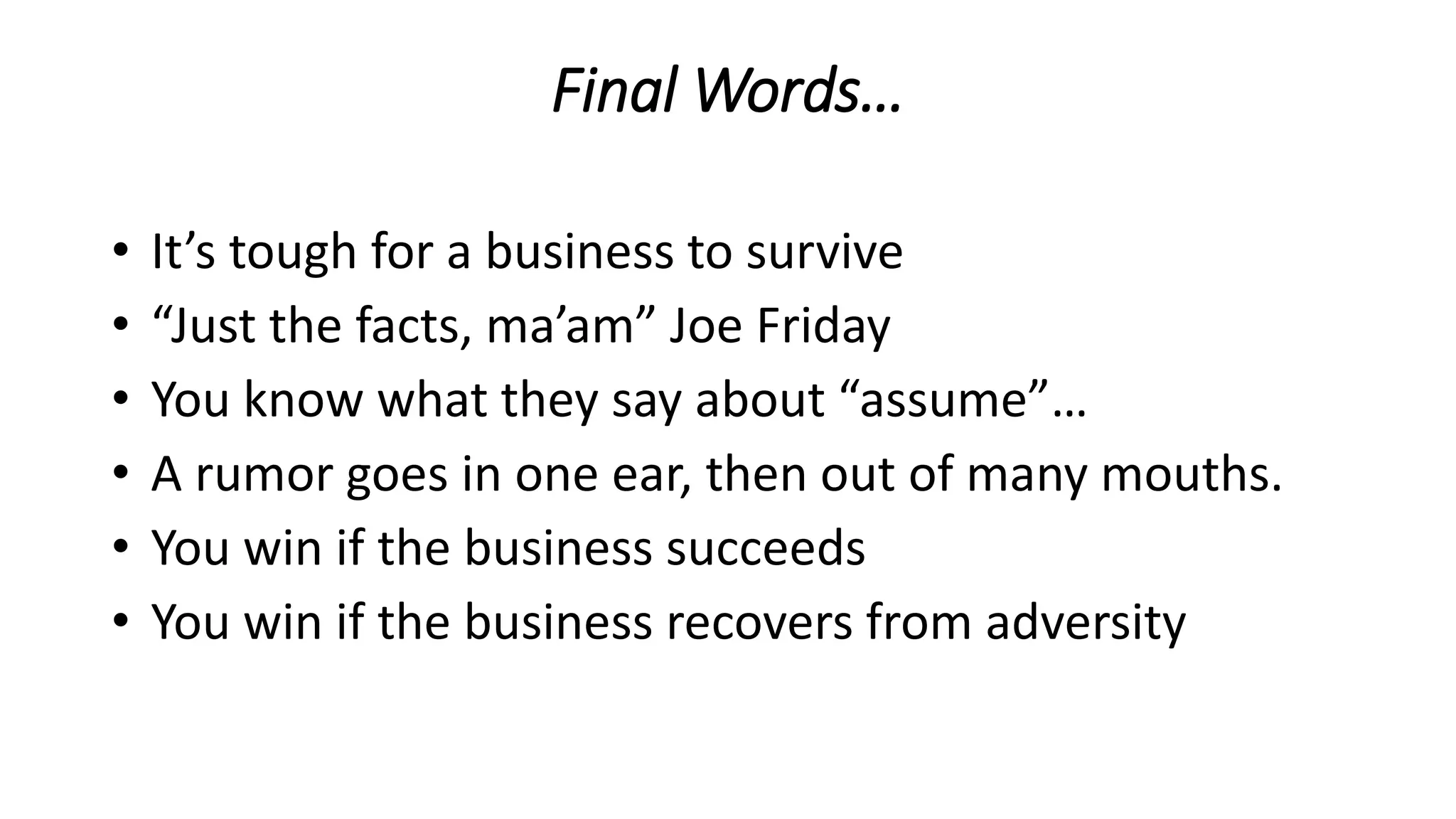 Final Words…
• It’s tough for a business to survive
• “Just the facts, ma’am” Joe Friday
• You know what they say about “assume”…
• A rumor goes in one ear, then out of many mouths.
• You win if the business succeeds
• You win if the business recovers from adversity
 
